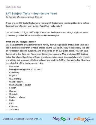 Questions or feedback? Comment here.
Sophomore Year 44
SAT Subject Tests – Sophomore Year!
By Cassidy Mayeda, Magoosh Blogger
There are no SAT tests Sophomore year right? Sophomore year is golden time before
the madness of junior year, surely. Right? No really, right?
Unfortunately, not right. SAT subject tests are the little known college application re-
quirement you should take as early as sophomore year.
What are SAT Subject Tests?
SAT Subject tests are additional tests run by the College Board that assess your abili-
ties in courses other than what is offered on the SAT itself. They’re essentially like eas-
ier AP tests in specific subjects, and are scored on an 800-point scale. You can take
them during the October, November, December, January, May and June SAT testing
dates (but check the College Board website as dates vary). You can take up to three in
one sitting, but you cannot take a subject test and the SAT on the same day. Here is a
complete list of the tests you can take:
•	 Literature
•	 Biology (ecological or molecular)
•	 Chemistry
•	 Physics
•	 U.S. History
•	 World History
•	 Mathematics (1 and 2)
•	 French
•	 German
•	 Spanish
•	 Modern Hebrew
•	 Italian
•	 Latin
•	 Chinese
•	 Japanese
 
