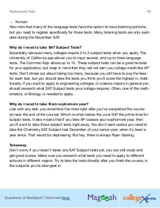 Questions or feedback? Comment here.
Sophomore Year 45
•	 Korean
Also note that many of the language tests have the option to have listening portions,
but you need to register specifically for those tests. Many listening tests are only avail-
able during the November SAT.
Why do I need to take SAT Subject Tests?
Essentially, because many colleges require 2 to 3 subject tests when you apply. The
University of California app allows you to input several, and up to three language
tests. The Common App allows up to 10. These subject tests can be a great booster
for your application, but keep in mind that they will not earn you college credit like AP
tests. Don’t stress out about taking too many, because you still have to pay the fees
for each test, but you should take the tests you think you’ll score the highest in. Addi-
tionally, if you want to apply to engineering colleges, or science majors in general you
should research what SAT Subject tests your college requires. Often, one of the math-
ematics, or Biology, is needed to apply.
Why do I need to take them sophomore year?
Like with any test, you remember the most right after you’ve completed the course
(or near the end of the course). Which is what makes the June SAT the prime time for
subject tests. It also means that if you take AP classes your sophomore year, then
you’ll want to take those subject tests right away. You don’t want realize you need to
take the Chemistry SAT Subject test December of your senior year, when it’s been a
year since. That would be depressing. But hey, there is always Ryan Gosling.
Takeaway
Don’t worry if you haven’t taken any SAT Subject tests yet, you can still study and
get good scores. Make sure you research what tests you need to apply to different
schools in different majors. Try to take the tests directly after you finish the course, in
the subjects you’re strongest in.
 
 