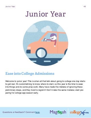 Questions or feedback? Comment here.
Junior Year 46
Junior Year
Ease into College Admissions
Welcome to junior year! This is when all that talk about going to college one day starts
to get real. It’s overwhelming to know where to start, so this year is the time to ease
into things and do some prep work. Many have made the mistake of ignoring these
preliminary steps, and they lived to regret it! Don’t make the same mistake; start pre-
paring for college app season early.
 