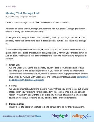 Questions or feedback? Comment here.
Junior Year 47
Making That College List
By Maddi Lee, Magoosh Blogger
I want a shirt that says “Junior Year.” I then want to burn that shirt.
As hectic as junior year is, though, the paranoia has a purpose. College application
season is really just a few months away.
Junior year is an integral time to start narrowing down your college choices. You’ve
probably heard this same thing from a dozen people, but it’s true! Make that college
list.
There are literally thousands of colleges in the U.S, and thousands more across the
globe. From all of these choices, how can you possibly narrow your choices down to
just a handful? Here are a few different factors to look into when looking for potential
colleges.
1.	 Greek Life
Ah, the Greek Life. Some people really couldn’t care for it, but to others it’s an
essential part of the college experience. If you’re set on joining a school with a
vibrant sorority/fraternity culture, check out schools with high percentages of their
student body involved with Greek Life. The Huffington Post has a nice compilation
of colleges with the most Greek Life.
2.	 Setting
Are you adamant about staying close to home? Or are you dying to get out of your
state? When you’re looking for colleges, don’t just look at their state or general
region-- you might also want to look at the city they are situated in. Some college
towns are notorious for being pricey, socially dead, or even dangerous.
3.	 Demographics
I know a lot of people who refuse to go to certain schools for their population’s
 