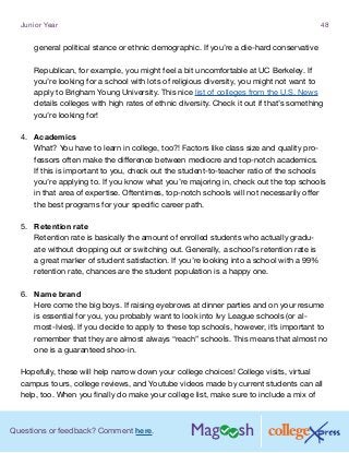 Questions or feedback? Comment here.
Junior Year 48
general political stance or ethnic demographic. If you’re a die-hard conservative
Republican, for example, you might feel a bit uncomfortable at UC Berkeley. If
you’re looking for a school with lots of religious diversity, you might not want to
apply to Brigham Young University. This nice list of colleges from the U.S. News
details colleges with high rates of ethnic diversity. Check it out if that’s something
you’re looking for!
4.	 Academics
What? You have to learn in college, too?! Factors like class size and quality pro-
fessors often make the difference between mediocre and top-notch academics.
If this is important to you, check out the student-to-teacher ratio of the schools
you’re applying to. If you know what you’re majoring in, check out the top schools
in that area of expertise. Oftentimes, top-notch schools will not necessarily offer
the best programs for your specific career path.
5.	 Retention rate
Retention rate is basically the amount of enrolled students who actually gradu-
ate without dropping out or switching out. Generally, a school’s retention rate is
a great marker of student satisfaction. If you’re looking into a school with a 99%
retention rate, chances are the student population is a happy one.
6.	 Name brand
Here come the big boys. If raising eyebrows at dinner parties and on your resume
is essential for you, you probably want to look into Ivy League schools (or al-
most-Ivies). If you decide to apply to these top schools, however, it’s important to
remember that they are almost always “reach” schools. This means that almost no
one is a guaranteed shoo-in.
Hopefully, these will help narrow down your college choices! College visits, virtual
campus tours, college reviews, and Youtube videos made by current students can all
help, too. When you finally do make your college list, make sure to include a mix of
 