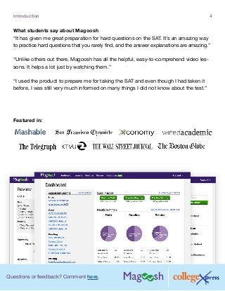 Questions or feedback? Comment here.
Introduction 4
What students say about Magoosh
“It has given me great preparation for hard questions on the SAT. It’s an amazing way
to practice hard questions that you rarely find, and the answer explanations are amazing.”
“Unlike others out there, Magoosh has all the helpful, easy-to-comprehend video les-
sons. It helps a lot just by watching them.”
“I used the product to prepare me for taking the SAT and even though I had taken it
before, I was still very much informed on many things I did not know about the test.”
Featured in:
 