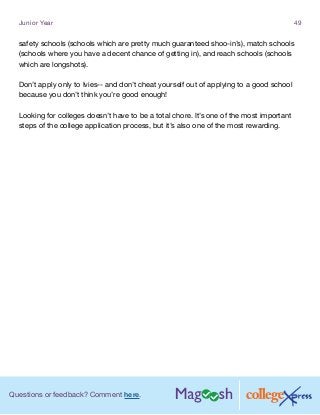 Questions or feedback? Comment here.
Junior Year 49
safety schools (schools which are pretty much guaranteed shoo-in’s), match schools
(schools where you have a decent chance of getting in), and reach schools (schools
which are longshots).
Don’t apply only to Ivies-- and don’t cheat yourself out of applying to a good school
because you don’t think you’re good enough!
Looking for colleges doesn’t have to be a total chore. It’s one of the most important
steps of the college application process, but it’s also one of the most rewarding.
 