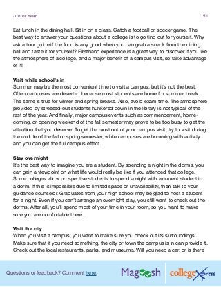Questions or feedback? Comment here.
Junior Year 51
Eat lunch in the dining hall. Sit in on a class. Catch a football or soccer game. The
best way to answer your questions about a college is to go find out for yourself. Why
ask a tour guide if the food is any good when you can grab a snack from the dining
hall and taste it for yourself? Firsthand experience is a great way to discover if you like
the atmosphere of a college, and a major benefit of a campus visit, so take advantage
of it!
Visit while school’s in
Summer may be the most convenient time to visit a campus, but it’s not the best.
Often campuses are deserted because most students are home for summer break.
The same is true for winter and spring breaks. Also, avoid exam time. The atmosphere
provided by stressed-out students hunkered down in the library is not typical of the
rest of the year. And finally, major campus events such as commencement, home-
coming, or opening weekend of the fall semester may prove to be too busy to get the
attention that you deserve. To get the most out of your campus visit, try to visit during
the middle of the fall or spring semester, while campuses are humming with activity
and you can get the full campus effect.
Stay overnight
It’s the best way to imagine you are a student. By spending a night in the dorms, you
can gain a viewpoint on what life would really be like if you attended that college.
Some colleges allow prospective students to spend a night with a current student in
a dorm. If this is impossible due to limited space or unavailability, then talk to your
guidance counselor. Graduates from your high school may be glad to host a student
for a night. Even if you can’t arrange an overnight stay, you still want to check out the
dorms. After all, you’ll spend most of your time in your room, so you want to make
sure you are comfortable there.
Visit the city
When you visit a campus, you want to make sure you check out its surroundings.
Make sure that if you need something, the city or town the campus is in can provide it.
Check out the local restaurants, parks, and museums. Will you need a car, or is there
 