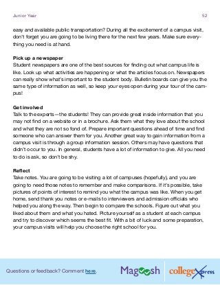Questions or feedback? Comment here.
Junior Year 52
easy and available public transportation? During all the excitement of a campus visit,
don’t forget you are going to be living there for the next few years. Make sure every-
thing you need is at hand.
Pick up a newspaper
Student newspapers are one of the best sources for finding out what campus life is
like. Look up what activities are happening or what the articles focus on. Newspapers
can really show what’s important to the student body. Bulletin boards can give you the
same type of information as well, so keep your eyes open during your tour of the cam-
pus!
Get involved
Talk to the experts—the students! They can provide great inside information that you
may not find on a website or in a brochure. Ask them what they love about the school
and what they are not so fond of. Prepare important questions ahead of time and find
someone who can answer them for you. Another great way to gain information from a
campus visit is through a group information session. Others may have questions that
didn’t occur to you. In general, students have a lot of information to give. All you need
to do is ask, so don’t be shy.
Reflect
Take notes. You are going to be visiting a lot of campuses (hopefully), and you are
going to need those notes to remember and make comparisons. If it’s possible, take
pictures of points of interest to remind you what the campus was like. When you get
home, send thank you notes or e-mails to interviewers and admission officials who
helped you along the way. Then begin to compare the schools. Figure out what you
liked about them and what you hated. Picture yourself as a student at each campus
and try to discover which seems the best fit. With a bit of luck and some preparation,
your campus visits will help you choose the right school for you.
 