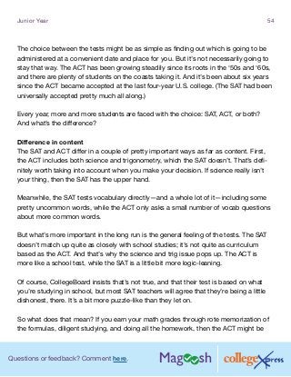 Questions or feedback? Comment here.
Junior Year 54
The choice between the tests might be as simple as finding out which is going to be
administered at a convenient date and place for you. But it’s not necessarily going to
stay that way. The ACT has been growing steadily since its roots in the ‘50s and ‘60s,
and there are plenty of students on the coasts taking it. And it’s been about six years
since the ACT became accepted at the last four-year U.S. college. (The SAT had been
universally accepted pretty much all along.)
Every year, more and more students are faced with the choice: SAT, ACT, or both?
And what’s the difference?
Difference in content
The SAT and ACT differ in a couple of pretty important ways as far as content. First,
the ACT includes both science and trigonometry, which the SAT doesn’t. That’s defi-
nitely worth taking into account when you make your decision. If science really isn’t
your thing, then the SAT has the upper hand.
Meanwhile, the SAT tests vocabulary directly—and a whole lot of it—including some
pretty uncommon words, while the ACT only asks a small number of vocab questions
about more common words.
But what’s more important in the long run is the general feeling of the tests. The SAT
doesn’t match up quite as closely with school studies; it’s not quite as curriculum
based as the ACT. And that’s why the science and trig issue pops up. The ACT is
more like a school test, while the SAT is a little bit more logic-leaning.
Of course, CollegeBoard insists that’s not true, and that their test is based on what
you’re studying in school, but most SAT teachers will agree that they’re being a little
dishonest, there. It’s a bit more puzzle-like than they let on.
So what does that mean? If you earn your math grades through rote memorization of
the formulas, diligent studying, and doing all the homework, then the ACT might be
 