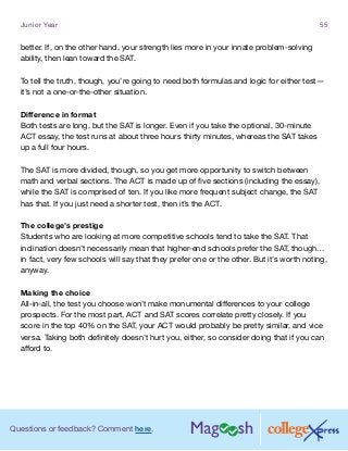 Questions or feedback? Comment here.
Junior Year 55
better. If, on the other hand, your strength lies more in your innate problem-solving
ability, then lean toward the SAT.
To tell the truth, though, you’re going to need both formulas and logic for either test—
it’s not a one-or-the-other situation.
Difference in format
Both tests are long, but the SAT is longer. Even if you take the optional, 30-minute
ACT essay, the test runs at about three hours thirty minutes, whereas the SAT takes
up a full four hours.
The SAT is more divided, though, so you get more opportunity to switch between
math and verbal sections. The ACT is made up of five sections (including the essay),
while the SAT is comprised of ten. If you like more frequent subject change, the SAT
has that. If you just need a shorter test, then it’s the ACT.
The college’s prestige
Students who are looking at more competitive schools tend to take the SAT. That
inclination doesn’t necessarily mean that higher-end schools prefer the SAT, though…
in fact, very few schools will say that they prefer one or the other. But it’s worth noting,
anyway.
Making the choice
All-in-all, the test you choose won’t make monumental differences to your college
prospects. For the most part, ACT and SAT scores correlate pretty closely. If you
score in the top 40% on the SAT, your ACT would probably be pretty similar, and vice
versa. Taking both definitely doesn’t hurt you, either, so consider doing that if you can
afford to.
 
