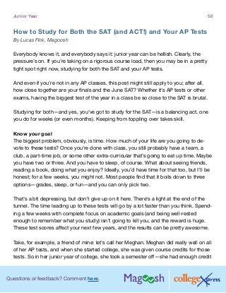 Questions or feedback? Comment here.
Junior Year 56
How to Study for Both the SAT (and ACT!) and Your AP Tests
By Lucas Fink, Magoosh
Everybody knows it, and everybody says it: junior year can be hellish. Clearly, the
pressure’s on. If you’re taking on a rigorous course load, then you may be in a pretty
tight spot right now, studying for both the SAT and your AP tests.
And even if you’re not in any AP classes, this post might still apply to you; after all,
how close together are your finals and the June SAT? Whether it’s AP tests or other
exams, having the biggest test of the year in a class be so close to the SAT is brutal.
Studying for both—and yes, you’ve got to study for the SAT—is a balancing act, one
you do for weeks (or even months). Keeping from toppling over takes skill.
Know your goal
The biggest problem, obviously, is time. How much of your life are you going to de-
vote to these tests? Once you’re done with class, you still probably have a team, a
club, a part-time job, or some other extra-curricular that’s going to eat up time. Maybe
you have two or three. And you have to sleep, of course. What about seeing friends,
reading a book, doing what you enjoy? Ideally, you’d have time for that too, but I’ll be
honest; for a few weeks, you might not. Most people find that it boils down to three
options—grades, sleep, or fun—and you can only pick two.
That’s a bit depressing, but don’t give up on it here. There’s a light at the end of the
tunnel. The time leading up to these tests will go by a lot faster than you think. Spend-
ing a few weeks with complete focus on academic goals (and being well-rested
enough to remember what you study) isn’t going to kill you, and the reward is huge.
These test scores affect your next few years, and the results can be pretty awesome.
Take, for example, a friend of mine: let’s call her Meghan. Meghan did really well on all
of her AP tests, and when she started college, she was given course credits for those
tests. So in her junior year of college, she took a semester off—she had enough credit
 