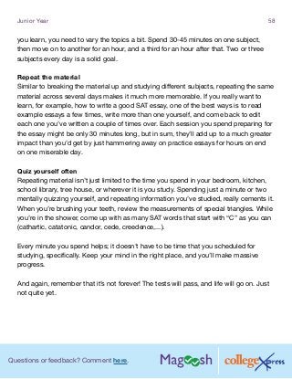 Questions or feedback? Comment here.
Junior Year 58
you learn, you need to vary the topics a bit. Spend 30-45 minutes on one subject,
then move on to another for an hour, and a third for an hour after that. Two or three
subjects every day is a solid goal.
Repeat the material
Similar to breaking the material up and studying different subjects, repeating the same
material across several days makes it much more memorable. If you really want to
learn, for example, how to write a good SAT essay, one of the best ways is to read
example essays a few times, write more than one yourself, and come back to edit
each one you’ve written a couple of times over. Each session you spend preparing for
the essay might be only 30 minutes long, but in sum, they’ll add up to a much greater
impact than you’d get by just hammering away on practice essays for hours on end
on one miserable day.
Quiz yourself often
Repeating material isn’t just limited to the time you spend in your bedroom, kitchen,
school library, tree house, or wherever it is you study. Spending just a minute or two
mentally quizzing yourself, and repeating information you’ve studied, really cements it.
When you’re brushing your teeth, review the measurements of special triangles. While
you’re in the shower, come up with as many SAT words that start with “C” as you can
(cathartic, catatonic, candor, cede, creedence,...).
Every minute you spend helps; it doesn’t have to be time that you scheduled for
studying, specifically. Keep your mind in the right place, and you’ll make massive
progress.
And again, remember that it’s not forever! The tests will pass, and life will go on. Just
not quite yet.
 