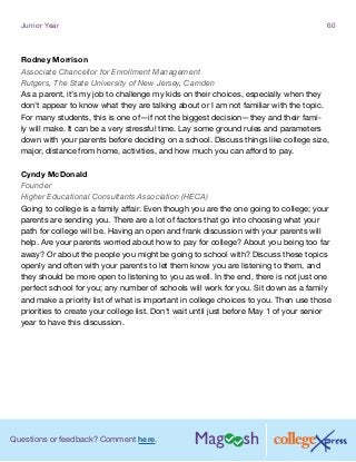 Questions or feedback? Comment here.
Junior Year 60
Rodney Morrison
Associate Chancellor for Enrollment Management
Rutgers, The State University of New Jersey, Camden
As a parent, it’s my job to challenge my kids on their choices, especially when they
don’t appear to know what they are talking about or I am not familiar with the topic.
For many students, this is one of—if not the biggest decision—they and their fami-
ly will make. It can be a very stressful time. Lay some ground rules and parameters
down with your parents before deciding on a school. Discuss things like college size,
major, distance from home, activities, and how much you can afford to pay.
Cyndy McDonald
Founder
Higher Educational Consultants Association (HECA)
Going to college is a family affair. Even though you are the one going to college; your
parents are sending you. There are a lot of factors that go into choosing what your
path for college will be. Having an open and frank discussion with your parents will
help. Are your parents worried about how to pay for college? About you being too far
away? Or about the people you might be going to school with? Discuss these topics
openly and often with your parents to let them know you are listening to them, and
they should be more open to listening to you as well. In the end, there is not just one
perfect school for you; any number of schools will work for you. Sit down as a family
and make a priority list of what is important in college choices to you. Then use those
priorities to create your college list. Don’t wait until just before May 1 of your senior
year to have this discussion.
 
