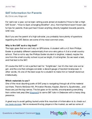 Questions or feedback? Comment here.
Junior Year 61
SAT Information for Parents
By Chris Lele, Magoosh
For well over a year, we’ve been writing posts aimed at students (“How to Get a High
SAT Score”, “How to Spot a Dangling Modifier”, etc.). Not that there haven’t been use-
ful tips for parents; there just hasn’t been anything directly targeted towards parents.
Until now.
But if you are the parent of a high schooler, you probably have plenty of questions
regarding the SAT. Below are some of the most common ones.
Why is the SAT such a big deal?
The logic goes that we can’t rely on GPA alone. A student with a 4.0 from Phillips
Exeter is probably different academically from one who gets a 4.0 at a small country
school. That is not to say the Phillips Exeter student is brighter; indeed, maybe the
one from the small country school is just as bright, if not brighter. So we need a test,
and that test is the SAT.
Of course the SAT is not a perfect test for “brightness”, but it’s the main one we’ve
got, and the one that colleges consider a decent gauge of bookish brainpower. In
other words, it’s one of the best ways for a student to make him or herself stand out
intellectually.
Which materials to use?
One of the most daunting parts of SAT prep is navigating through all of the material
out there. There’s McGraw Hill, Princeton Review, Kaplan, Barron’s, Sparknotes…and
those are just the big names. The list goes on for awhile, encompassing everything
from online test prep (like Magoosh) to some SAT tutor in Delaware with a heavy blog
presence.
A great way to avoid getting buried under this mountain of information is to check out
our book reviews. We’ve reviewed the big players in the market, as well as some of
 