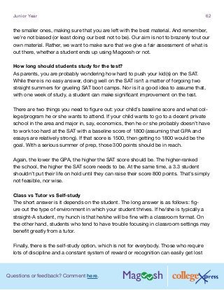 Questions or feedback? Comment here.
Junior Year 62
the smaller ones, making sure that you are left with the best material. And remember,
we’re not biased (or least doing our best not to be). Our aim is not to brazenly tout our
own material. Rather, we want to make sure that we give a fair assessment of what is
out there, whether a student ends up using Magoosh or not.
How long should students study for the test?
As parents, you are probably wondering how hard to push your kid(s) on the SAT.
While there is no easy answer, doing well on the SAT isn’t a matter of forgoing two
straight summers for grueling SAT boot camps. Nor is it a good idea to assume that,
with one week of study, a student can make significant improvement on the test.
There are two things you need to figure out: your child’s baseline score and what col-
lege/program he or she wants to attend. If your child wants to go to a decent private
school in the area and major in, say, economics, then he or she probably doesn’t have
to work too hard at the SAT with a baseline score of 1800 (assuming that GPA and
essays are relatively strong). If that score is 1500, then getting to 1800 would be the
goal. With a serious summer of prep, those 300 points should be in reach.
Again, the lower the GPA, the higher the SAT score should be. The higher-ranked
the school, the higher the SAT score needs to be. At the same time, a 3.3 student
shouldn’t put their life on hold until they can raise their score 800 points. That’s simply
not feasible, nor wise.
Class vs Tutor vs Self-study
The short answer is it depends on the student. The long answer is as follows: fig-
ure out the type of environment in which your student thrives. If he/she is typically a
straight-A student, my hunch is that he/she will be fine with a classroom format. On
the other hand, students who tend to have trouble focusing in classroom settings may
benefit greatly from a tutor.
Finally, there is the self-study option, which is not for everybody. Those who require
lots of discipline and a constant system of reward or recognition can easily get lost
 