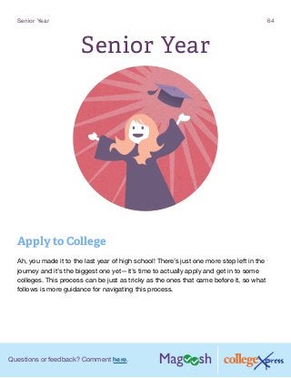 Questions or feedback? Comment here.
Senior Year 64
Senior Year
Apply to College
Ah, you made it to the last year of high school! There’s just one more step left in the
journey and it’s the biggest one yet—it’s time to actually apply and get in to some
colleges. This process can be just as tricky as the ones that came before it, so what
follows is more guidance for navigating this process.
 