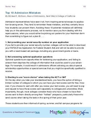 Questions or feedback? Comment here.
Senior Year 65
Top 10 Admission Mistakes
By Michael K. McKeon, Dean of Admissions, Saint Mary’s College of California
Admission representatives have seen it all, from inspiring personal essays to applica-
tion-bruising errors. They tend to remember these mistakes, and they certainly know
how students can prevent them. Avoiding these 10 potential mistakes will definitely
help you in the admissions process, not to mention save you from dealing with the
repercussions, when you would rather be picking out posters for your freshman dorm
than scrambling to figure out a plan B . . .
1. Not providing your social security number on your application
If you fail to provide your social security number, colleges will not be able to download
your FAFSA (Free Application for Federal Student Aid) and will not be able to provide
you with a need-based aid package, including any government grants or loans.
2. Not answering optional application questions
Optional questions are opportunities for bolstering your application, and failing to
answer them deprives the college of information that could be used to your advan-
tage. For example, it could result in admissions officers advising you about special
scholarship opportunities or special services that you might be specifically qualified to
receive.
3. Electing to use “score choice” when taking the ACT or SAT
On the day when you take your standardized tests, you have the option of listing a
limited number of colleges to which you can have your test scores sent for free. How-
ever, if you choose to wait until after you review your test scores, you will need to pay
and request to have those scores sent separately to colleges and universities. More
importantly, though, most colleges consider those who have chosen to have their
scores sent to them directly among their “hottest” prospects, particularly those who
send scores when taking the tests in the spring of their junior year.
Those students are then informed of spring, summer, and fall campus programs for
 