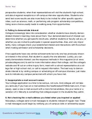 Questions or feedback? Comment here.
Senior Year 66
prospective students; when their representatives will visit the student’s high school;
and about regional receptions or off-campus interview opportunities. Students who
send test score results are also more likely to be invited for other specific opportu-
nities, such as science, math, or performing arts program scholarship competitions.
Using score choice usually leads to walking away from opportunities.
4. Failing to demonstrate interest
Colleges increasingly take into consideration whether students have directly demon-
strated interest in learning more about them. Your demonstrated level of interest can
determine whether you get specific brochures, whether students or faculty call you, or
whether you are invited to participate in special opportunities. Also, and very impor-
tantly, many colleges check your established interest and interactions with the school
when making admission and scholarship decisions.
If two applicants have very similar achievements but only one has previously shown
an interest in the school, that student is usually the one selected. Luckily, you can
easily demonstrate interest: use the response methods in this magazine (or at www.
privatecolleges.com) to ask for more information about that college, visit the college’s
website and fill out an online inquiry form, meet with a school representative at a col-
lege fair or high school visit, or call to request information. The best way to demon-
strate interest is by visiting campus or scheduling an off-campus interview; just make
sure to indicate any campus personnel with whom you have met.
5. Inappropriate e-mail account names
Your college application is a time to be serious, not cute. And colleges will not take
you seriously if you have an e-mail address like heartbreaker375@domain.com. If nec-
essary, open a new e-mail account with a more formal address, like your name or a
variation of it. Maturity is something that colleges expect in the students they admit.
6. Not checking the e-mail address you listed when you inquired or applied
Nowadays, colleges send e-mail messages to students instead of regular mail. These
e-mail messages could begin by notifying you of campus visits or scholarship oppor-
 