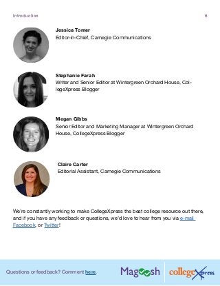 Questions or feedback? Comment here.
Introduction 6
We’re constantly working to make CollegeXpress the best college resource out there,
and if you have any feedback or questions, we’d love to hear from you via e-mail
Facebook, or Twitter!
Jessica Tomer
Editor-in-Chief, Carnegie Communications
Stephanie Farah
Writer and Senior Editor at Wintergreen Orchard House, Col-
legeXpress Blogger
Megan Gibbs
Senior Editor and Marketing Manager at Wintergreen Orchard
House, CollegeXpress Blogger
Claire Carter
Editorial Assistant, Carnegie Communications
 