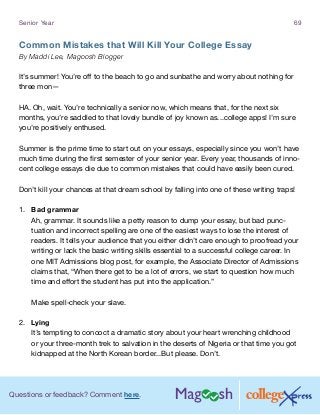 Questions or feedback? Comment here.
Senior Year 69
Common Mistakes that Will Kill Your College Essay
By Maddi Lee, Magoosh Blogger
It’s summer! You’re off to the beach to go and sunbathe and worry about nothing for
three mon—
HA. Oh, wait. You’re technically a senior now, which means that, for the next six
months, you’re saddled to that lovely bundle of joy known as...college apps! I’m sure
you’re positively enthused.
Summer is the prime time to start out on your essays, especially since you won’t have
much time during the first semester of your senior year. Every year, thousands of inno-
cent college essays die due to common mistakes that could have easily been cured.
Don’t kill your chances at that dream school by falling into one of these writing traps!
1.	 Bad grammar
Ah, grammar. It sounds like a petty reason to dump your essay, but bad punc-
tuation and incorrect spelling are one of the easiest ways to lose the interest of
readers. It tells your audience that you either didn’t care enough to proofread your
writing or lack the basic writing skills essential to a successful college career. In
one MIT Admissions blog post, for example, the Associate Director of Admissions
claims that, “When there get to be a lot of errors, we start to question how much
time and effort the student has put into the application.”
Make spell-check your slave.
2.	 Lying
It’s tempting to concoct a dramatic story about your heart wrenching childhood
or your three-month trek to salvation in the deserts of Nigeria or that time you got
kidnapped at the North Korean border...But please. Don’t.
 