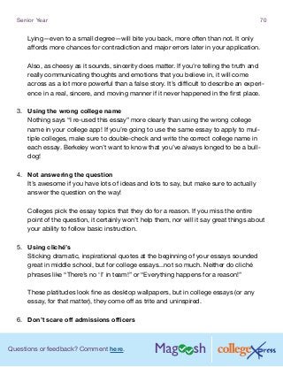 Questions or feedback? Comment here.
Senior Year 70
Lying—even to a small degree—will bite you back, more often than not. It only
affords more chances for contradiction and major errors later in your application.
Also, as cheesy as it sounds, sincerity does matter. If you’re telling the truth and
really communicating thoughts and emotions that you believe in, it will come
across as a lot more powerful than a false story. It’s difficult to describe an experi-
ence in a real, sincere, and moving manner if it never happened in the first place.
3.	 Using the wrong college name
Nothing says “I re-used this essay” more clearly than using the wrong college
name in your college app! If you’re going to use the same essay to apply to mul-
tiple colleges, make sure to double-check and write the correct college name in
each essay. Berkeley won’t want to know that you’ve always longed to be a bull-
dog!
4.	 Not answering the question
It’s awesome if you have lots of ideas and lots to say, but make sure to actually
answer the question on the way!
Colleges pick the essay topics that they do for a reason. If you miss the entire
point of the question, it certainly won’t help them, nor will it say great things about
your ability to follow basic instruction.
5.	 Using cliché’s
Sticking dramatic, inspirational quotes at the beginning of your essays sounded
great in middle school, but for college essays...not so much. Neither do cliché
phrases like “There’s no ‘I’ in team!” or “Everything happens for a reason!”
These platitudes look fine as desktop wallpapers, but in college essays (or any
essay, for that matter), they come off as trite and uninspired.
6.	 Don’t scare off admissions officers
 
