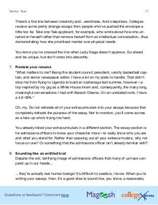 Questions or feedback? Comment here.
Senior Year 71
There’s a fine line between creativity and...weirdness. And creepiness. Colleges
receive some pretty strange essays from people who’ve pushed the envelope a
little too far. Take one Yale applicant, for example, who wrote about how she uri-
nated on herself rather than remove herself from an intellectual conversation...thus
demonstrating how she prioritized mental over physical needs.
You know you’ve crossed the line when Lady Gaga doesn’t approve. Go ahead
and be unique, but don’t cross into absurdity.
7.	 Restate your resume
“What matters to me? Being the student council president, varsity basketball cap-
tain, and senior newspaper editor, I have a lot on my plate to handle. That didn’t
stop me from flying to Uganda to build an orphanage last summer, however—a
trip inspired by my gig as a White House intern and, consequently, the many long,
meaningful conversations I had with Barack Obama. On an unrelated note, I have
a 4.8 GPA.”
Oh, my. Do not reiterate all of your extracurriculars into your essays because that
completely defeats the purpose of the essay. Not to mention, you’ll come across
as a kiss-up who’s trying too hard.
You already listed your extracurriculars in a different section. The essay section is
for admissions officers to know your character more—to really know who you are
and what you stand for. Rather than spewing out all your extracurriculars, why not
focus on one? Or something that the admissions officer isn’t already familiar with?
8.	 Sounding like an entitled brat
Despite the evil, terrifying image of admissions officers that many of us have con-
jured up in our heads...
…they’re actually real human beings! It’s difficult to swallow, I know. When you’re
writing your essays, then, it’s a good idea to sound like, you know, a reasonably
 