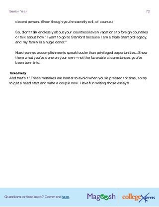 Questions or feedback? Comment here.
Senior Year 72
decent person. (Even though you’re secretly evil, of course.)
So, don’t talk endlessly about your countless lavish vacations to foreign countries
or talk about how “I want to go to Stanford because I am a triple Stanford legacy,
and my family is a huge donor.”
Hard-earned accomplishments speak louder than privileged opportunities...Show
them what you’ve done on your own—not the favorable circumstances you’ve
been born into.
Takeaway
And that’s it! These mistakes are harder to avoid when you’re pressed for time, so try
to get a head start and write a couple now. Have fun writing those essays!
 