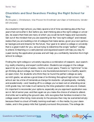 Questions or feedback? Comment here.
Senior Year 73
Checklists and Soul Searches: Finding the Right School for
You
By Douglas L. Christiansen, Vice Provost for Enrollment and Dean of Admissions, Vander-
bilt University
As a student in high school, you likely spend a lot of time wondering about the four
years that come after it. But before you start thinking about the right college or univer-
sity, be aware that there are many at which you could be both happy and successful.
Get out of the mindset that you are searching for the “one right college” and instead
realize that you are building a list of colleges that make sense, given your own particu-
lar background and dreams for the future. Your goal is to select a college or university
that is a great match for you, versus trying to determine the single “perfect” college
to attend. Embarking on a well-planned and organized search will help you stay fo-
cused during the application process and will help you confidently transition from high
school to college.
Finding the right college or university requires a combination of research, soul-search-
ing, reality checking, and expert confirmation. Students can engage in the college
search for any number of weeks, months, or even years. There’s no “right time” to be-
gin thinking about college, but there is one foundational element to a healthy search:
an open mind. For students who think they’ve found the perfect college as early
as ninth grade, we advise a good dose of re-thinking throughout high school. High
school can be a time of tremendous change for students—physiologically, mentally,
and academically—and heading off to a college you’ve been set on attending since
ninth grade may not make much sense by the time graduation rolls around. Instead,
it’s important to reconsider your options, especially as you approach application sea-
son in fall of senior year, and then again as you make the choice of where to attend.
And while we’re setting the ground rules, let’s recognize that families involved in the
college search often bring more anxiety to the process than may be warranted simply
because there’s a cloud of finality looming overhead—in the media, by your class-
mates, and in the gossip mills that typically surround this process. The college de-
 