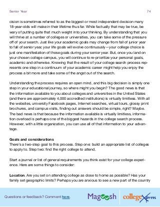 Questions or feedback? Comment here.
Senior Year 74
cision is sometimes referred to as the biggest or most independent decision many
18-year-olds will make in their lifetime thus far. While factually that may be true, be
wary of putting quite that much weight into your thinking. By understanding that you
will thrive at a number of colleges or universities, you can take some of the pressure
off of your search. Just like your academic goals may change from fall of junior year
to fall of senior year, your life goals will evolve continuously—your college choice is
just one manifestation of those goals during your senior year. But, once you land on
your chosen college campus, you will continue to re-prioritize your personal goals,
academic and otherwise. Knowing that the result of your college search process rep-
resents one step in a continuum of your academic career might help you enjoy the
process a bit more and take some of the angst out of the search.
Understanding the process requires an open mind, and this big decision is simply one
step in your educational journey, so where might you begin? The good news is that
the information available to you about colleges and universities in the United States
(and there are approximately 4,000 accredited institutions) is virtually limitless. With all
the websites, university Facebook pages, Internet searches, virtual tours, glossy print
brochures, and campus visits, finding out answers should be simple, right? Maybe.
The bad news is that because the information available is virtually limitless, informa-
tion overload is perhaps one of the biggest hazards in the college search process.
However, with a little organization, you can use all of that information to your advan-
tage.
Goals and considerations
There’s a two-step goal to this process. Step one: build an appropriate list of colleges
to apply to. Step two: find the right college to attend.
Start a journal or list of general requirements you think exist for your college experi-
ence. Here are some things to consider:
Location. Are you set on attending college as close to home as possible? Has your
family set geographic limits? Perhaps you are anxious to see a new part of the country
 