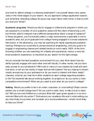 Questions or feedback? Comment here.
Senior Year 75
and want to attend college in a faraway destination? Let yourself dream here, partic-
ularly in the initial stages of your search. As you approach college application season,
just remember, attending college far away may mean fewer visits home; is that ok with
you and your family?
Academic programs. Would you like to engage in a liberal arts program in which you
are exposed to a number of core academic areas with the intent of becoming a crit-
ical thinker, able to interpret many different perspectives about a range of subjects?
In these programs, you’ll eventually select a major and become a specialist in some
academic area, but you’ll graduate from college having engaged in a broad academic
framework. In the alternative, you may be searching for highly specialized academic
training. Perhaps you would like to pursue electrical engineering, and your goal is to
engage in engineering classes and related hands-on work nearly 100% of the time.
Knowing whether you are searching for a liberal arts experience, versus a more tai-
lored academic experience, is important as you search for the right college.
As you consider the best academic environment for you, also think about how stu-
dents typically engage with each other and with faculty. In other words, will you have
easy access to your professors? Will most or many of your classes be small and sem-
inar-style, or will you be mostly in larger lecture hall classes? Are you hoping to remain
mostly anonymous to your professors or do you want to interact with them easily?
Likewise, what do you hear from other students at each college regarding academ-
ic life? Do students talk about working together on projects or do you sense a more
competitive environment? What are you used to and what do you want in college?
Setting. Would you prefer to be in an urban, suburban, or rural setting? Major cosmo-
politan city or small college town? Do you want to walk, bike, or take a bus to class-
es? Will you be most fulfilled on a campus filled with open green space or in an envi-
ronment filled with city action? Think about your academic life and in what setting you
are most likely to succeed, and consider your social preferences—what’s most likely
to help you thrive?
 