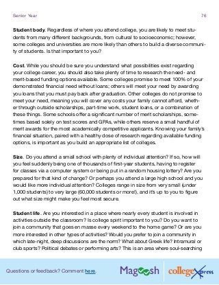 Questions or feedback? Comment here.
Senior Year 76
Student body. Regardless of where you attend college, you are likely to meet stu-
dents from many different backgrounds, from cultural to socioeconomic; however,
some colleges and universities are more likely than others to build a diverse communi-
ty of students. Is that important to you?
Cost. While you should be sure you understand what possibilities exist regarding
your college career, you should also take plenty of time to research the need- and
merit-based funding options available. Some colleges promise to meet 100% of your
demonstrated financial need without loans; others will meet your need by awarding
you loans that you must pay back after graduation. Other colleges do not promise to
meet your need, meaning you will cover any costs your family cannot afford, wheth-
er through outside scholarships, part-time work, student loans, or a combination of
these things. Some schools offer a significant number of merit scholarships, some-
times based solely on test scores and GPAs, while others reserve a small handful of
merit awards for the most academically competitive applicants. Knowing your family’s
financial situation, paired with a healthy dose of research regarding available funding
options, is important as you build an appropriate list of colleges.
Size. Do you attend a small school with plenty of individual attention? If so, how will
you feel suddenly being one of thousands of first-year students, having to register
for classes via a computer system or being put in a random housing lottery? Are you
prepared for that kind of change? Or perhaps you attend a large high school and you
would like more individual attention? Colleges range in size from very small (under
1,000 students) to very large (60,000 students or more!), and it’s up to you to figure
out what size might make you feel most secure.
Student life. Are you interested in a place where nearly every student is involved in
activities outside the classroom? Is college spirit important to you? Do you want to
join a community that goes en masse every weekend to the home game? Or are you
more interested in other types of activities? Would you prefer to join a community in
which late-night, deep discussions are the norm? What about Greek life? Intramural or
club sports? Political debates or performing arts? This is an area where soul-searching
 