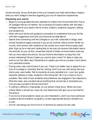 Questions or feedback? Comment here.
Senior Year 77
comes into play. As you think about how you’ve spent your high school days, imagine
what you want college to feel like regarding your out-of-classroom experiences.
Organizing your search
•	 Begin by using guidebooks and websites to create a list of anywhere from five to
20 colleges that are of interest. You’re looking for broad outlines with this step—
colleges that fit your ideal in terms of size, location, academic program, setting,
and student life.
•	 Work with your family and guidance counselors to understand how your list fits
with their suggestions and with your financial considerations.
•	 Spend time connecting with the colleges on your list: subscribe to blogs, read
school Facebook pages and post if you are so inclined, follow school Twitter ac-
counts, and connect with students at the school via e-mail if that is easily avail-
able. Sign up for e-mail and mailing lists to be sure you receive information about
the schools. As you do this, remember that all of these communication avenues
tell you more about the school. Do you find the information coming from the
school interesting? Does it make you want to learn more? Or does it make you
want to run the other way? Remember to update your list as you learn more about
your potential schools.
•	 During junior year, visit schools if you can. There is no better way to grasp the cul-
ture of a college or university than by visiting. And if you can visit during the aca-
demic year, even better. Talk to students at every possible turn—your tour guide,
students walking to class, students in the dining hall. Sit in on a class or two if
possible. Take note of how students and professors are engaged in the classroom.
After the class, ask a student about anything that concerned or interested you.
Can you see yourself in this environment?
•	 If visiting is difficult or impossible, try out school virtual tours. While not every
school offers a virtual tour, many do, and these tours will give you a nice feel for
the school.
•	 If you know what academic areas you are interested in, and if you have particular
questions about academic programs, contact appropriate faculty members via
e-mail.
•	 Aim for narrowing your list to five to 10 schools by spring of junior year.
 