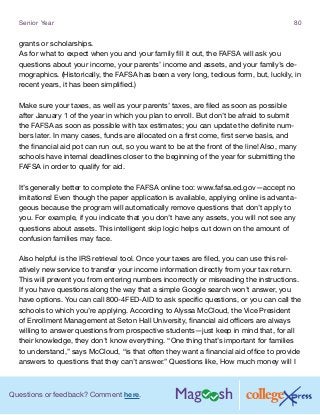 Questions or feedback? Comment here.
Senior Year 80
grants or scholarships.
As for what to expect when you and your family fill it out, the FAFSA will ask you
questions about your income, your parents’ income and assets, and your family’s de-
mographics. (Historically, the FAFSA has been a very long, tedious form, but, luckily, in
recent years, it has been simplified.)
Make sure your taxes, as well as your parents’ taxes, are filed as soon as possible
after January 1 of the year in which you plan to enroll. But don’t be afraid to submit
the FAFSA as soon as possible with tax estimates; you can update the definite num-
bers later. In many cases, funds are allocated on a first come, first serve basis, and
the financial aid pot can run out, so you want to be at the front of the line! Also, many
schools have internal deadlines closer to the beginning of the year for submitting the
FAFSA in order to qualify for aid.
It’s generally better to complete the FAFSA online too: www.fafsa.ed.gov—accept no
imitations! Even though the paper application is available, applying online is advanta-
geous because the program will automatically remove questions that don’t apply to
you. For example, if you indicate that you don’t have any assets, you will not see any
questions about assets. This intelligent skip logic helps cut down on the amount of
confusion families may face.
Also helpful is the IRS retrieval tool. Once your taxes are filed, you can use this rel-
atively new service to transfer your income information directly from your tax return.
This will prevent you from entering numbers incorrectly or misreading the instructions.
If you have questions along the way that a simple Google search won’t answer, you
have options. You can call 800-4FED-AID to ask specific questions, or you can call the
schools to which you’re applying. According to Alyssa McCloud, the Vice President
of Enrollment Management at Seton Hall University, financial aid officers are always
willing to answer questions from prospective students—just keep in mind that, for all
their knowledge, they don’t know everything. “One thing that’s important for families
to understand,” says McCloud, “is that often they want a financial aid office to provide
answers to questions that they can’t answer.” Questions like, How much money will I
 