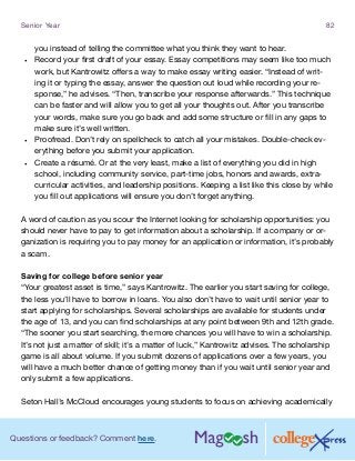Questions or feedback? Comment here.
Senior Year 82
you instead of telling the committee what you think they want to hear.
•	 Record your first draft of your essay. Essay competitions may seem like too much
work, but Kantrowitz offers a way to make essay writing easier. “Instead of writ-
ing it or typing the essay, answer the question out loud while recording your re-
sponse,” he advises. “Then, transcribe your response afterwards.” This technique
can be faster and will allow you to get all your thoughts out. After you transcribe
your words, make sure you go back and add some structure or fill in any gaps to
make sure it’s well written.
•	 Proofread. Don’t rely on spellcheck to catch all your mistakes. Double-check ev-
erything before you submit your application.
•	 Create a résumé. Or at the very least, make a list of everything you did in high
school, including community service, part-time jobs, honors and awards, extra-
curricular activities, and leadership positions. Keeping a list like this close by while
you fill out applications will ensure you don’t forget anything.
A word of caution as you scour the Internet looking for scholarship opportunities: you
should never have to pay to get information about a scholarship. If a company or or-
ganization is requiring you to pay money for an application or information, it’s probably
a scam.
Saving for college before senior year
“Your greatest asset is time,” says Kantrowitz. The earlier you start saving for college,
the less you’ll have to borrow in loans. You also don’t have to wait until senior year to
start applying for scholarships. Several scholarships are available for students under
the age of 13, and you can find scholarships at any point between 9th and 12th grade.
“The sooner you start searching, the more chances you will have to win a scholarship.
It’s not just a matter of skill; it’s a matter of luck,” Kantrowitz advises. The scholarship
game is all about volume. If you submit dozens of applications over a few years, you
will have a much better chance of getting money than if you wait until senior year and
only submit a few applications.
Seton Hall’s McCloud encourages young students to focus on achieving academically
 