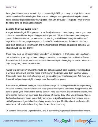 Questions or feedback? Comment here.
Senior Year 83
throughout those years as well. If you have a high GPA, you may be eligible for more
merit-based aid from colleges. Remember, colleges are typically making decisions
about scholarships based on your grades from 9th through 11th grade—that’s when
it’s really time to shine academically.
Deciphering your award letter
You got into college! After you and your family cheer and do a happy dance, you may
notice an award letter in your big packet of papers. “One of the most confusing as-
pects of the financial aid process can be reading and differentiating award letters,”
says Kristina Tirloni, a spokesperson for the Texas Guaranteed Student Loan Corp.
Your best sources of information are the financial aid officers at specific schools. But
what should you ask them?
There may be a lot of terminology you don’t understand. In that case, talk to a finan-
cial aid officer, your high school college counselor, or an organization like the Texas
Financial Aid Information Center to have them walk you through your award letter and
help everything make more sense.
Kantrowitz says every student should ask schools about front loading. Front loading
is when a school will provide more grant money freshman year than in other years.
This could mean the cost of college will go up after your freshman year. Ask how your
financial aid package might change over the next four years.
Furthermore, different colleges have different ways of dealing with scholarship money.
At some schools, the scholarship money you win will go to decrease the grant that the
school gives you. This kind of set up doesn’t help you much. But at other schools, the
scholarship money will decrease the amount of money they offer you in loans. This is
the best option and could potentially save you a significant amount of money, espe-
cially if you are diligent about applying to scholarships. Double-check each school’s
website or call and ask how they handle scholarship money.
Of course, life can be unpredictable, and if something happens between the time you
 