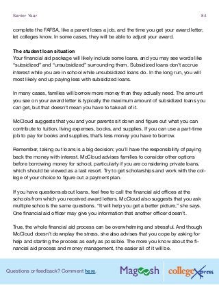 Questions or feedback? Comment here.
Senior Year 84
complete the FAFSA, like a parent loses a job, and the time you get your award letter,
let colleges know. In some cases, they will be able to adjust your award.
The student loan situation
Your financial aid package will likely include some loans, and you may see words like
“subsidized” and “unsubsidized” surrounding them. Subsidized loans don’t accrue
interest while you are in school while unsubsidized loans do. In the long run, you will
most likely end up paying less with subsidized loans.
In many cases, families will borrow more money than they actually need. The amount
you see on your award letter is typically the maximum amount of subsidized loans you
can get, but that doesn’t mean you have to take all of it.
McCloud suggests that you and your parents sit down and figure out what you can
contribute to tuition, living expenses, books, and supplies. If you can use a part-time
job to pay for books and supplies, that’s less money you have to borrow.
Remember, taking out loans is a big decision; you’ll have the responsibility of paying
back the money with interest. McCloud advises families to consider other options
before borrowing money for school, particularly if you are considering private loans,
which should be viewed as a last resort. Try to get scholarships and work with the col-
lege of your choice to figure out a payment plan.
If you have questions about loans, feel free to call the financial aid offices at the
schools from which you received award letters. McCloud also suggests that you ask
multiple schools the same questions. “It will help you get a better picture,” she says.
One financial aid officer may give you information that another officer doesn’t.
True, the whole financial aid process can be overwhelming and stressful. And though
McCloud doesn’t downplay the stress, she also advises that you cope by asking for
help and starting the process as early as possible. The more you know about the fi-
nancial aid process and money management, the easier all of it will be.
 