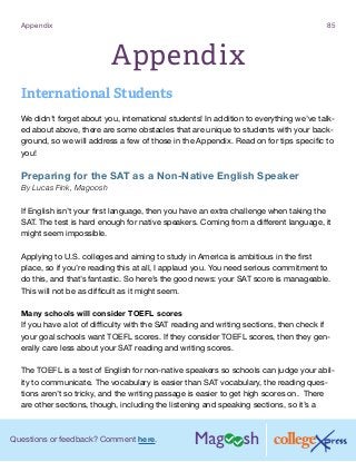 Questions or feedback? Comment here.
Appendix 85
Appendix
International Students
We didn’t forget about you, international students! In addition to everything we’ve talk-
ed about above, there are some obstacles that are unique to students with your back-
ground, so we will address a few of those in the Appendix. Read on for tips specific to
you!
Preparing for the SAT as a Non-Native English Speaker
By Lucas Fink, Magoosh
If English isn’t your first language, then you have an extra challenge when taking the
SAT. The test is hard enough for native speakers. Coming from a different language, it
might seem impossible.
Applying to U.S. colleges and aiming to study in America is ambitious in the first
place, so if you’re reading this at all, I applaud you. You need serious commitment to
do this, and that’s fantastic. So here’s the good news: your SAT score is manageable.
This will not be as difficult as it might seem.
Many schools will consider TOEFL scores
If you have a lot of difficulty with the SAT reading and writing sections, then check if
your goal schools want TOEFL scores. If they consider TOEFL scores, then they gen-
erally care less about your SAT reading and writing scores.
The TOEFL is a test of English for non-native speakers so schools can judge your abil-
ity to communicate. The vocabulary is easier than SAT vocabulary, the reading ques-
tions aren’t so tricky, and the writing passage is easier to get high scores on. There
are other sections, though, including the listening and speaking sections, so it’s a
 