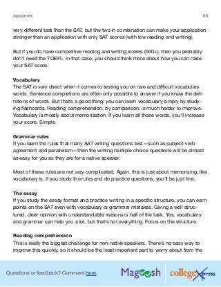 Questions or feedback? Comment here.
Appendix 86
very different test than the SAT, but the two in combination can make your application
stronger than an application with only SAT scores (with low reading and writing).
But if you do have competitive reading and writing scores (500+), then you probably
don’t need the TOEFL. In that case, you should think more about how you can raise
your SAT score.
Vocabulary
The SAT is very direct when it comes to testing you on rare and difficult vocabulary
words. Sentence completions are often only possible to answer if you know the defi-
nitions of words. But that’s a good thing: you can learn vocabulary simply by study-
ing flashcards. Reading comprehension, by comparison, is much harder to improve.
Vocabulary is mostly about memorization. If you learn all those words, you’ll increase
your score. Simple.
Grammar rules
If you learn the rules that many SAT writing questions test—such as subject-verb
agreement and parallelism—then the writing multiple choice questions will be almost
as easy for you as they are for a native speaker.
Most of these rules are not very complicated. Again, this is just about memorizing, like
vocabulary is. If you study the rules and do practice questions, you’ll be just fine.
The essay
If you study the essay format and practice writing in a specific structure, you can earn
points on the SAT even with vocabulary or grammar mistakes. Giving a well struc-
tured, clear opinion with understandable reasons is half of the task. Yes, vocabulary
and grammar can help you a lot, but that’s not everything. Focus on the structure.
Reading comprehension
This is really the biggest challenge for non-native speakers. There’s no easy way to
improve this quickly, so it should be the least important part to worry about from the
 