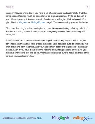 Questions or feedback? Comment here.
Appendix 87
topics in this Appendix. But if you have a lot of experience reading English, it will be-
come easier. Read as much as possible for as long as possible. Try to go through a
few different news articles every week. Read a novel in English. Follow blogs in En-
glish (like the Magoosh or CollegeXpress blogs!). The more reading you do, the better.
Of course, learning question strategies and practicing note taking definitely help, too!
But this is nothing special for non-natives: everybody benefits from practicing SAT
strategies.
There’s much, much more involved in your application than just your SAT score, so
don’t focus on this alone! Your grades in school, your activities outside of school, rec-
ommendations from teachers, and your application essay are all pieces of the bigger
picture. Even if you have trouble on the reading and writing sections of the SAT, you
still have chances to get into good American colleges! Be sure to focus on those other
parts of your application, too.
 
