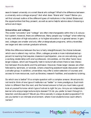 Questions or feedback? Comment here.
Appendix 89
search-based university or a small liberal arts college? What’s the difference between
a university and a college anyway? And what does “liberal arts” mean? Below you
will find a broad outline of the different types of institutions in the United States and
the opportunities that they present, as well as some helpful advice about choosing a
school and major.
Universities and colleges
The words “university” and “college” are often interchangeable within the U.S. educa-
tion system; however, there are differences. Many people say “college” when referring
to any institution of high education, or to higher education in a general sense. In gen-
eral, colleges are smaller and only offer undergraduate programs, while universities
are larger and also contain graduate schools.
While the difference between the two is fairly straightforward, the choice between
which one to attend may not be. Often, colleges provide a more individualized ap-
proach to learning that requires classroom participation, one-on-one advising, and
a working relationship with one’s professors. Universities, on the other hand, have
larger classes, which are frequently held in lecture halls where there is less interac-
tion between the students and the professor. However, these larger classes are often
followed by seminars, or tutorials, where a teaching assistant leads discussion within
a smaller group. In addition, universities may offer a wider selection of courses and
access to more resources, such as libraries, research facilities, and academic tutoring.
So which one is better? It’s a simple question with a complex answer. Americans do
not tend to think of one type of institution as “better” or more prestigious. Each insti-
tution is different than the next, and the honest answer is that you must take a good
look at yourself to know which type of school is right for you. Are you an independent
learner who enjoys large lecture-style classes? Or do you prefer to learn through in-
teraction and discussion? Would you thrive socially in a large student population? Or
are you better in an intimate environment, where most students know each other’s
names?
 