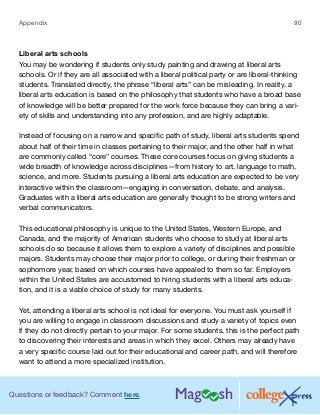 Questions or feedback? Comment here.
Appendix 90
Liberal arts schools
You may be wondering if students only study painting and drawing at liberal arts
schools. Or if they are all associated with a liberal political party or are liberal-thinking
students. Translated directly, the phrase “liberal arts” can be misleading. In reality, a
liberal arts education is based on the philosophy that students who have a broad base
of knowledge will be better prepared for the work force because they can bring a vari-
ety of skills and understanding into any profession, and are highly adaptable.
Instead of focusing on a narrow and specific path of study, liberal arts students spend
about half of their time in classes pertaining to their major, and the other half in what
are commonly called “core” courses. These core courses focus on giving students a
wide breadth of knowledge across disciplines—from history to art, language to math,
science, and more. Students pursuing a liberal arts education are expected to be very
interactive within the classroom—engaging in conversation, debate, and analysis.
Graduates with a liberal arts education are generally thought to be strong writers and
verbal communicators.
This educational philosophy is unique to the United States, Western Europe, and
Canada, and the majority of American students who choose to study at liberal arts
schools do so because it allows them to explore a variety of disciplines and possible
majors. Students may choose their major prior to college, or during their freshman or
sophomore year, based on which courses have appealed to them so far. Employers
within the United States are accustomed to hiring students with a liberal arts educa-
tion, and it is a viable choice of study for many students.
Yet, attending a liberal arts school is not ideal for everyone. You must ask yourself if
you are willing to engage in classroom discussions and study a variety of topics even
if they do not directly pertain to your major. For some students, this is the perfect path
to discovering their interests and areas in which they excel. Others may already have
a very specific course laid out for their educational and career path, and will therefore
want to attend a more specialized institution.
 
