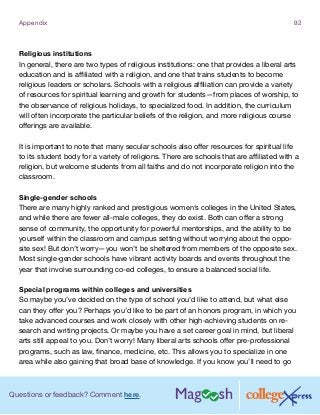 Questions or feedback? Comment here.
Appendix 92
Religious institutions
In general, there are two types of religious institutions: one that provides a liberal arts
education and is affiliated with a religion, and one that trains students to become
religious leaders or scholars. Schools with a religious affiliation can provide a variety
of resources for spiritual learning and growth for students—from places of worship, to
the observance of religious holidays, to specialized food. In addition, the curriculum
will often incorporate the particular beliefs of the religion, and more religious course
offerings are available.
It is important to note that many secular schools also offer resources for spiritual life
to its student body for a variety of religions. There are schools that are affiliated with a
religion, but welcome students from all faiths and do not incorporate religion into the
classroom.
Single-gender schools
There are many highly ranked and prestigious women’s colleges in the United States,
and while there are fewer all-male colleges, they do exist. Both can offer a strong
sense of community, the opportunity for powerful mentorships, and the ability to be
yourself within the classroom and campus setting without worrying about the oppo-
site sex! But don’t worry—you won’t be sheltered from members of the opposite sex.
Most single-gender schools have vibrant activity boards and events throughout the
year that involve surrounding co-ed colleges, to ensure a balanced social life.
Special programs within colleges and universities
So maybe you’ve decided on the type of school you’d like to attend, but what else
can they offer you? Perhaps you’d like to be part of an honors program, in which you
take advanced courses and work closely with other high-achieving students on re-
search and writing projects. Or maybe you have a set career goal in mind, but liberal
arts still appeal to you. Don’t worry! Many liberal arts schools offer pre-professional
programs, such as law, finance, medicine, etc. This allows you to specialize in one
area while also gaining that broad base of knowledge. If you know you’ll need to go
 