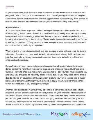 Questions or feedback? Comment here.
Appendix 93
to graduate school, look for institutions that have accelerated bachelor’s-to-master’s
programs, which can cut down on the time and cost of getting an advanced degree.
Many other special and unique educational opportunities exist and vary from school to
school; take the time to research these programs when choosing a university.
A little advice
So now that you have a general understanding of the opportunities available to you
when studying in the United States, you may be left wondering what exactly to study.
Many Americans enter college with more than one major in mind—or perhaps not
knowing at all what they’d like to study. These students are often referred to as “unde-
cided” or “undeclared.” They come to school to explore their interests, and in Ameri-
can culture that is perfectly acceptable.
When entering university undecided, feel free to explore your options—just be sure to
take care of required courses, and strive to take classes that may fulfill multiple ma-
jors. For example, a history class can be applied to a major in history, political sci-
ence, and anthropology.
During freshman year, many colleges and universities will assign students an aca-
demic advisor to help them register for classes and choose a major. But there are a
variety of ways to choose a major. One way is simple—ask yourself what interests you
and what you are good at. You may already know this, or you may need some time to
decide. Here’s an advantage of the American system: you’re not locked into a major
before your senior year, though you may need to apply to a new program or school
within the institution if you change your major.
Another way to decide on a major may be to take a career assessment test, which
suggests certain careers and fields of study based on your interests. Most schools in
the United States offer access to these tests, or you can find them online. Whatever
you decide, your main focus should be on studying a subject that inspires you, and
will get you where you’d like to be in life. Remember, there is a school in the United
States that fits your needs; it just takes thinking about what you want and need in an
 