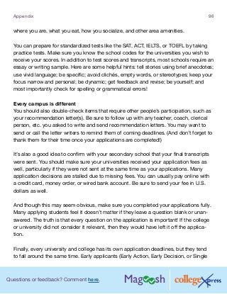 Questions or feedback? Comment here.
Appendix 96
where you are, what you eat, how you socialize, and other area amenities.
You can prepare for standardized tests like the SAT, ACT, IELTS, or TOEFL by taking
practice tests. Make sure you know the school codes for the universities you wish to
receive your scores. In addition to test scores and transcripts, most schools require an
essay or writing sample. Here are some helpful hints: tell stories using brief anecdotes;
use vivid language; be specific; avoid clichés, empty words, or stereotypes; keep your
focus narrow and personal; be dynamic; get feedback and revise; be yourself; and
most importantly check for spelling or grammatical errors!
Every campus is different
You should also double-check items that require other people’s participation, such as
your recommendation letter(s). Be sure to follow up with any teacher, coach, clerical
person, etc. you asked to write and send recommendation letters. You may want to
send or call the letter writers to remind them of coming deadlines. (And don’t forget to
thank them for their time once your applications are completed!)
It’s also a good idea to confirm with your secondary school that your final transcripts
were sent. You should make sure your universities received your application fees as
well, particularly if they were not sent at the same time as your applications. Many
application decisions are stalled due to missing fees. You can usually pay online with
a credit card, money order, or wired bank account. Be sure to send your fee in U.S.
dollars as well.
And though this may seem obvious, make sure you completed your applications fully.
Many applying students feel it doesn’t matter if they leave a question blank or unan-
swered. The truth is that every question on the application is important! If the college
or university did not consider it relevant, then they would have left it off the applica-
tion.
Finally, every university and college has its own application deadlines, but they tend
to fall around the same time. Early applicants (Early Action, Early Decision, or Single
 