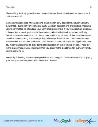 Questions or feedback? Comment here.
Appendix 97
Choice Early Action) generally need to get their applications in by either November 1
or November 15.
Some universities also have a second deadline for early applicants, usually January
1. Granted, that’s not very early, but Early Decision applications are binding, meaning
you’re committed to attending your Early Decision school if you’re accepted. Because
colleges like accepting students they feel confident will attend, an extended Early
Decision process works for both the school and the applicants. Schools without a set
deadline have a rolling admission policy, where applications are considered as they
are received and students admitted until the school reaches capacity. Applicants usu-
ally receive a response to their completed application in six weeks or less. These dif-
fering dates make it very important that you confirm the deadlines for every university
you’re applying to.
Hopefully, following these simple guidelines will bring you that much closer to enjoying
your study abroad experience in the United States!
 