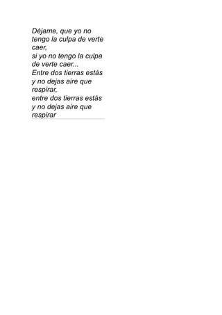 Déjame, que yo no
tengo la culpa de verte
caer,
si yo no tengo la culpa
de verte caer...
Entre dos tierras estás
y no dejas aire que
respirar,
entre dos tierras estás
y no dejas aire que
respirar
 