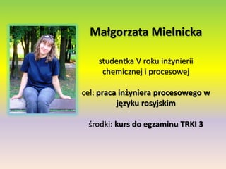 Małgorzata Mielnickastudentka V roku inżynierii chemicznej i procesowejcel: praca inżyniera procesowego w języku rosyjskimśrodki: kurs do egzaminu TRKI 3 