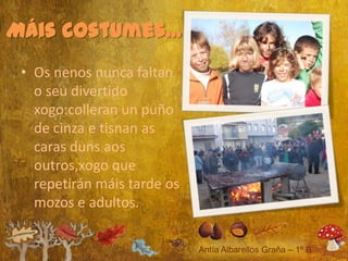 Máis costumes...
 • Os nenos nunca faltan
   o seu divertido
   xogo:colleran un puño
   de cinza e tisnan as
   caras duns aos
   outros,xogo que
   repetirán máis tarde os
   mozos e adultos.
 