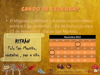 • O Magosto celébrase nas datas comprendidas
  entre o 1 de novembro , día de Defuntos ata o
  11 de Novembro , día de San Martiño.
                                   Novembro 2012

      REFRÁN            Lu   Ma   Mé    Xo    Ven

                                               1
                                                    Sá

                                                         2
                                                             Do

                                                                  3
  Polo San Martiño,      4    5    6     7     8         9    10
                        11   12    13    14    15    16       17
castañas , pan e viño   18   19    20    21    22    23       24
                        25   26    27    28    29    30
 