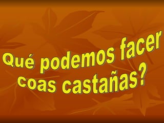 Qué podemos facer  coas castañas? 