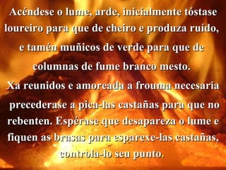Acéndese o lume, arde, inicialmente tóstase loureiro para que de cheiro e produza ruído,  e tamén muñicos de verde para que de  columnas de fume branco mesto.  Xa reunidos e amoreada a frouma necesaria precederase a pica-las castañas para que no rebenten. Espérase que desapareza o lume e fiquen as brasas para esparexe-las castañas, controla-lo seu punto .   