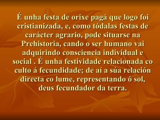 É unha festa de orixe pagá que logo foi cristianizada, e, como tódalas festas de carácter agrario, pode situarse na Prehistoria, cando o ser humano vai adquirindo consciencia individual e social . É unha festividade relacionada co culto á fecundidade; de aí a súa relación directa co lume, representando ó sol, deus fecundador da terra. 