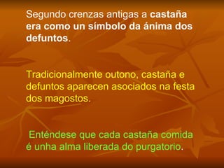 Segundo crenzas antigas a  castaña era como un símbolo da ánima dos defuntos .  Tradicionalmente outono, castaña e defuntos aparecen asociados na festa dos magostos. Enténdese que cada castaña comida é unha alma liberada do purgatorio . 